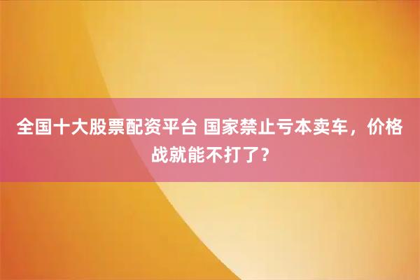 全国十大股票配资平台 国家禁止亏本卖车，价格战就能不打了？