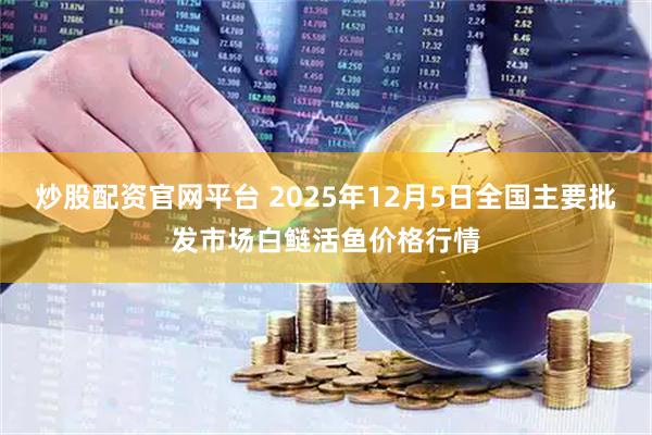 炒股配资官网平台 2025年12月5日全国主要批发市场白鲢活鱼价格行情