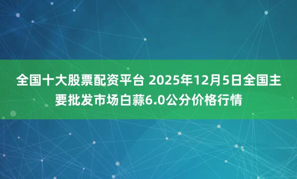 全国十大股票配资平台 2025年12月5日全国主要批发市场白蒜6.0公分价格行情