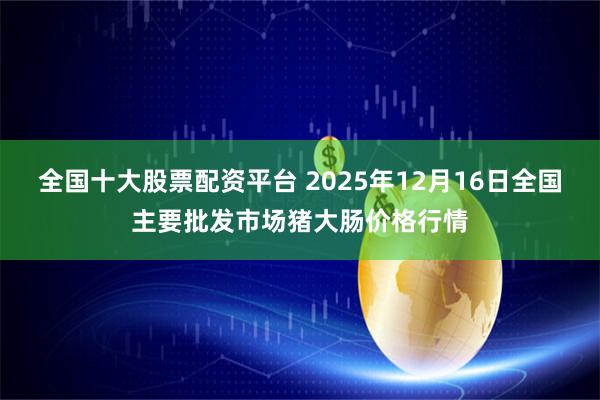 全国十大股票配资平台 2025年12月16日全国主要批发市场猪大肠价格行情