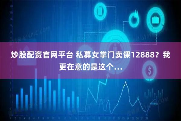 炒股配资官网平台 私募女掌门卖课12888？我更在意的是这个…