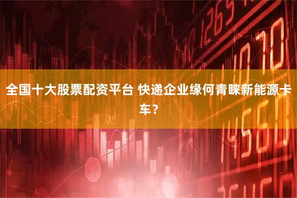 全国十大股票配资平台 快递企业缘何青睐新能源卡车？