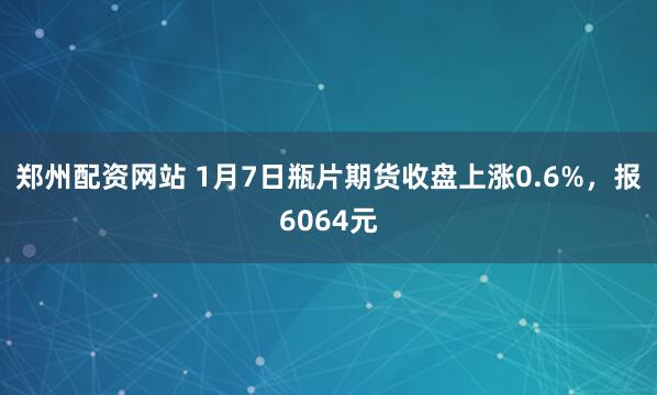 郑州配资网站 1月7日瓶片期货收盘上涨0.6%，报6064元