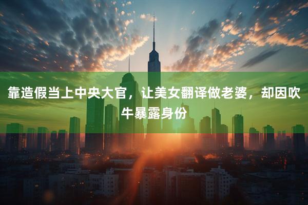 靠造假当上中央大官,让美女翻译做老婆,却因吹牛暴露身份