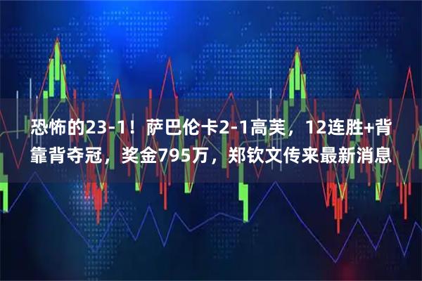 恐怖的23-1！萨巴伦卡2-1高芙，12连胜+背靠背夺冠，奖金795万，郑钦文传来最新消息