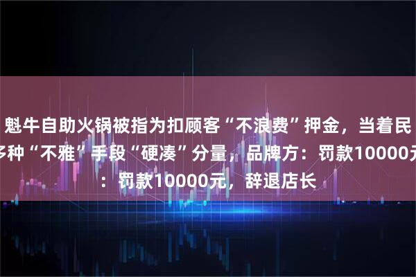 魁牛自助火锅被指为扣顾客“不浪费”押金，当着民警的面采取多种“不雅”手段“硬凑”分量，品牌方：罚款10000元，辞退店长