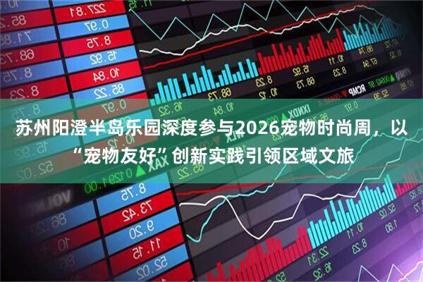 苏州阳澄半岛乐园深度参与2026宠物时尚周，以“宠物友好”创新实践引领区域文旅