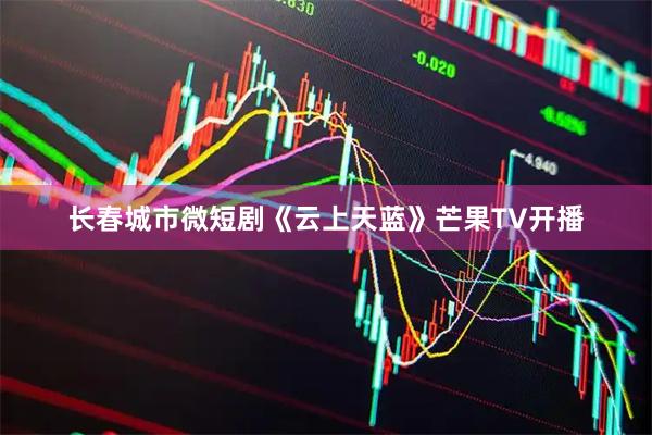 长春城市微短剧《云上天蓝》芒果TV开播